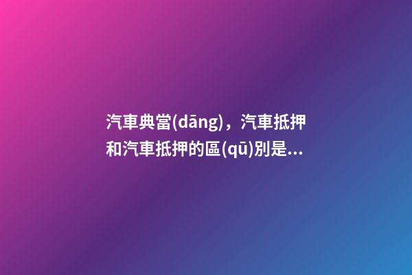 汽車典當(dāng)，汽車抵押和汽車抵押的區(qū)別是什么？